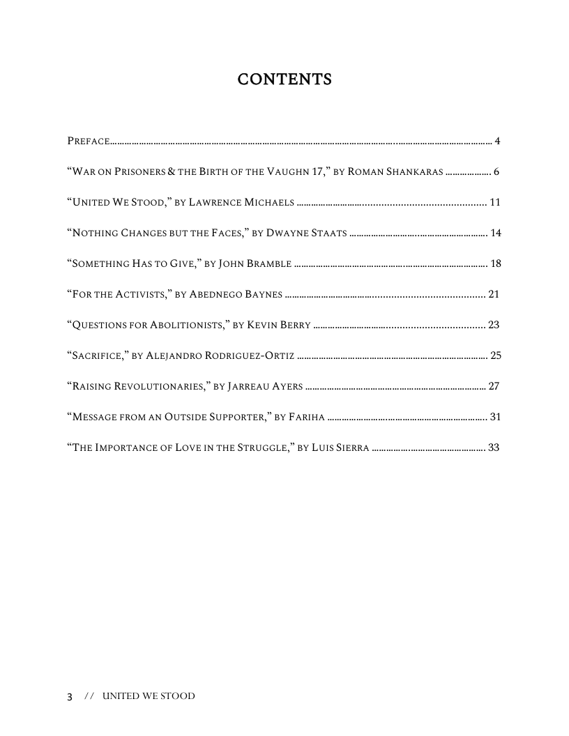 CONTENTS  PREFACE.  “WAR ON PRISONERS & THE BIRTH OF THE VAUGHN 17,” BY ROMAN SHANKARAS  “UNITED WE STOOD,” BY LAWRENCE MICHAELS  “NOTHING CHANGES BUT THE FACES,” BY DWAYNE STAATS .  “SOMETHING HAS TO GIVE,” BY JOHN BRAMBLE  “FORTHE ACTIVISTS,” BY ABEDNEGO BAYNES  “QUESTIONS FOR ABOLITIONISTS,” BY KEVIN BERRY  “SACRIFICE,” BY ALEJANDRO RODRIGUEZ-ORTIZ  “RAISING REVOLUTIONARIES,” BY J ARREAU AYERS ..  “MESSAGE FROM AN OUTSIDE SUPPORTER,” BY FARIHA  “THE IMPORTANCE OF LOVE IN THE STRUGGLE,” BY LUIS SIERRA  3 // UNITED WESTOOD 